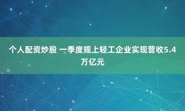 个人配资炒股 一季度规上轻工企业实现营收5.4万亿元