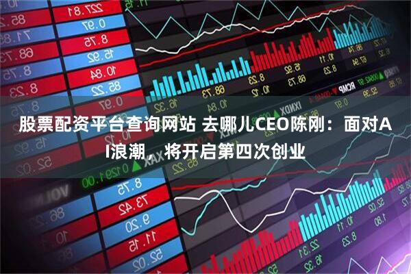 股票配资平台查询网站 去哪儿CEO陈刚：面对AI浪潮，将开启第四次创业