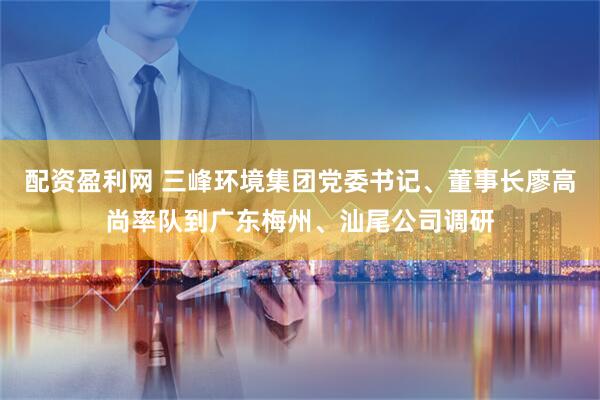 配资盈利网 三峰环境集团党委书记、董事长廖高尚率队到广东梅州、汕尾公司调研