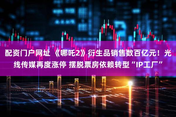 配资门户网址 《哪吒2》衍生品销售数百亿元！光线传媒再度涨停 摆脱票房依赖转型“IP工厂”