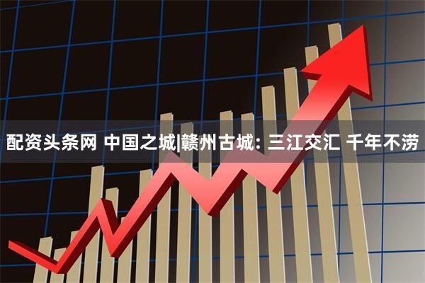 配资头条网 中国之城|赣州古城: 三江交汇 千年不涝