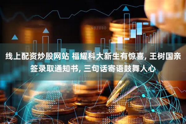 线上配资炒股网站 福耀科大新生有惊喜, 王树国亲签录取通知书, 三句话寄语鼓舞人心