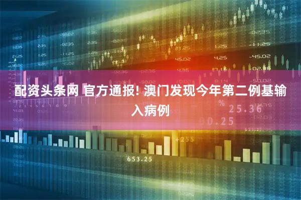 配资头条网 官方通报! 澳门发现今年第二例基输入病例