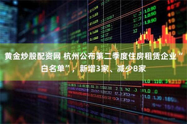黄金炒股配资网 杭州公布第二季度住房租赁企业“白名单”，新增3家、减少8家