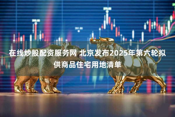 在线炒股配资服务网 北京发布2025年第六轮拟供商品住宅用地清单