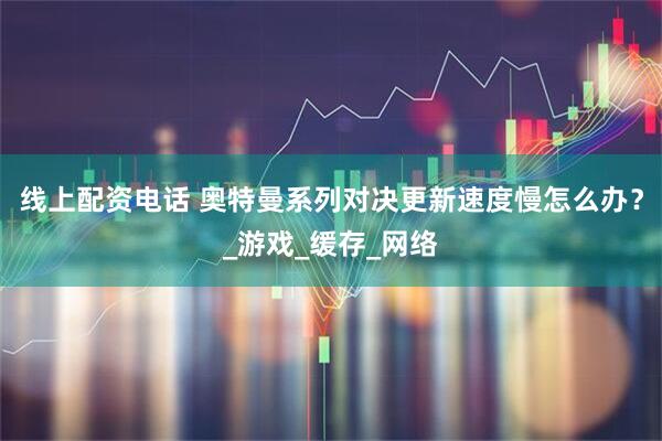 线上配资电话 奥特曼系列对决更新速度慢怎么办？_游戏_缓存_网络