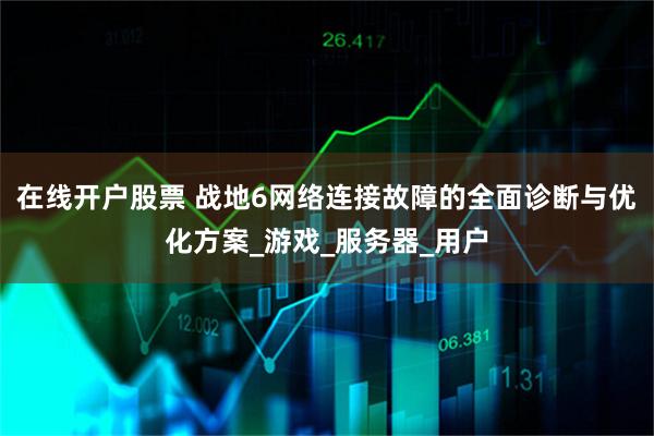 在线开户股票 战地6网络连接故障的全面诊断与优化方案_游戏_服务器_用户