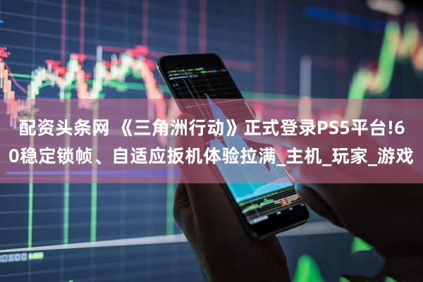 配资头条网 《三角洲行动》正式登录PS5平台!60稳定锁帧、自适应扳机体验拉满_主机_玩家_游戏