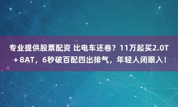 专业提供股票配资 比电车还卷？11万起买2.0T＋8AT，6秒破百配四出排气，年轻人闭眼入！