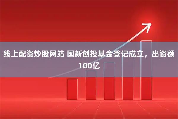 线上配资炒股网站 国新创投基金登记成立，出资额100亿