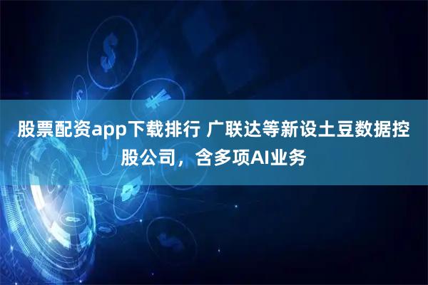 股票配资app下载排行 广联达等新设土豆数据控股公司，含多项AI业务