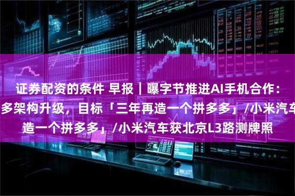 证券配资的条件 早报｜曝字节推进AI手机合作：vivo员工证实/拼多多架构升级，目标「三年再造一个拼多多」/小米汽车获北京L3路测牌照