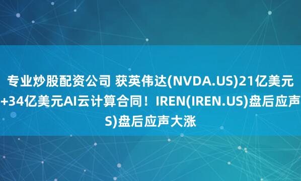 专业炒股配资公司 获英伟达(NVDA.US)21亿美元投资+34亿美元AI云计算合同！IREN(IREN.US)盘后应声大涨